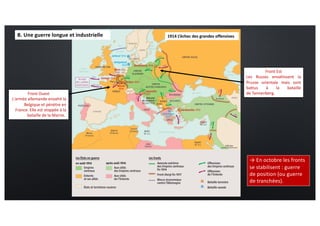 1914 L’échec des grandes offensives
→ En octobre les fronts
se stabilisent : guerre
de position (ou guerre
de tranchées).
Front Ouest
L'armée allemande envahit la
Belgique et pénètre en
France. Elle est stoppée à la
bataille de la Marne.
Front Est
Les Russes envahissent la
Prusse orientale mais sont
battus à la bataille
de Tannenberg.
B. Une guerre longue et industrielle
 