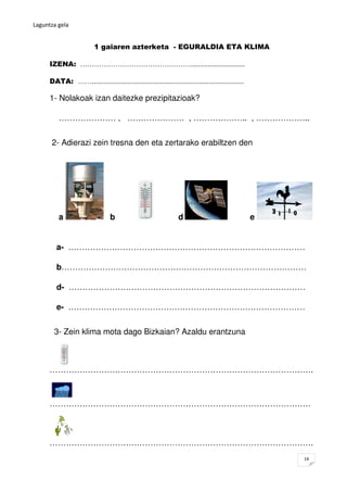Laguntza gela


                         1 gaiaren azterketa - EGURALDIA ETA KLIMA

      IZENA: …………………………………………...........................

      DATA: ……..............................................................................

      1- Nolakoak izan daitezke prezipitazioak?

          ………………… , ………………… , ……………….. , ………………..


       2- Adierazi zein tresna den eta zertarako erabiltzen den




          a                     b                              d                               e


         a- ……………………………………………………………………………

         b………………………………………………………………………………

         d- ……………………………………………………………………………

         e- ……………………………………………………………………………


        3- Zein klima mota dago Bizkaian? Azaldu erantzuna



      …………………………………………………………………………………….



      ……………………………………………………………………………………



      …………………………………………………………………………………….
                                                                                                   14
 