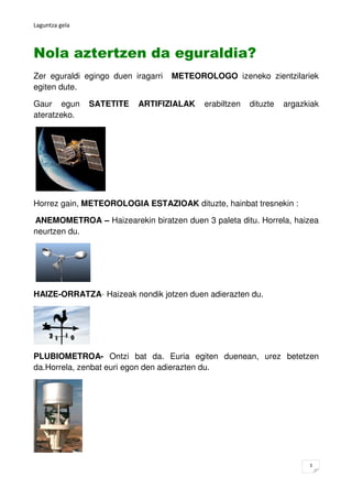 Laguntza gela



Nola aztertzen da eguraldia?
Zer eguraldi egingo duen iragarri   METEOROLOGO izeneko zientzilariek
egiten...