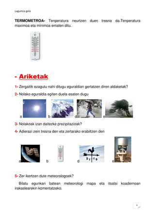 Laguntza gela


TERMOMETROA- Tenperatura neurtzen duen tresna da.Tenperatura
maximoa eta minimoa ematen ditu.




- Ariketak
1- Zergaitik ezagutu nahi ditugu eguraldian gertatzen diren aldaketak?

2- Nolako eguraldia egiten duela esaten dugu




    a               b                 d                e

3- Nolakoak izan daitezke prezipitazioak?

4- Adierazi zein tresna den eta zertarako erabiltzen den




   a               b                      d                 e



5- Zer ikertzen dute meteorologoek?

   Bilatu egunkari batean meteorologi mapa eta itsatsi koadernoan
irakaslearekin komentatzeko.



                                                                         4
 