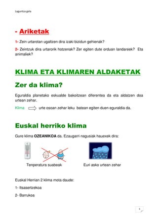 Laguntza gela




- Ariketak
1- Zein urtarotan ugaltzen dira izaki bizidun gehienak?

2- Zeintzuk dira urtarorik hotzenak? Zer egiten dute orduan landareek? Eta
animaliek?




KLIMA ETA KLIMAREN ALDAKETAK

Zer da klima?
Eguraldia planetako eskualde bakoitzean diferentea da eta aldatzen doa
urtean zehar.

Klima           urte osoan zehar leku batean egiten duen eguraldia da.




Euskal herriko klima
Gure klima OZEANIKOA da. Ezaugarri nagusiak hauexek dira:




         Tenperatura suabeak              Euri asko urtean zehar



Euskal Herrian 2 klima mota daude:

1- Itsasertzekoa

2- Barrukoa


                                                                         6
 
