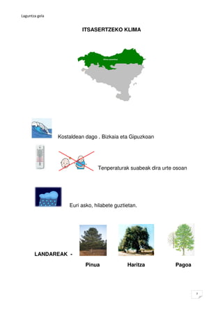 Laguntza gela


                         ITSASERTZEKO KLIMA




                Kostaldean dago . Bizkaia eta Gipuzkoan




                                Tenperaturak suabeak dira urte osoan




                    Euri asko, hilabete guztietan.




       LANDAREAK -

                           Pinua             Haritza           Pagoa




                                                                       7
 