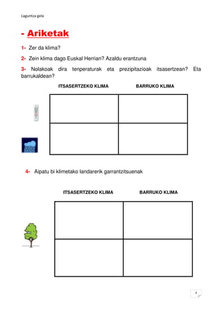 Laguntza gela



- Ariketak
1- Zer da klima?

2- Zein klima dago Euskal Herrian? Azaldu erantzuna

3- Nolakoak dira      tenperaturak   eta   prezipitazioak   itsasertzean?   Eta
barrukaldean?
                ITSASERTZEKO KLIMA                BARRUKO KLIMA




  4- Aipatu bi klimetako landarerik garrantzitsuenak


                   ITSASERTZEKO KLIMA              BARRUKO KLIMA




                                                                            9
 