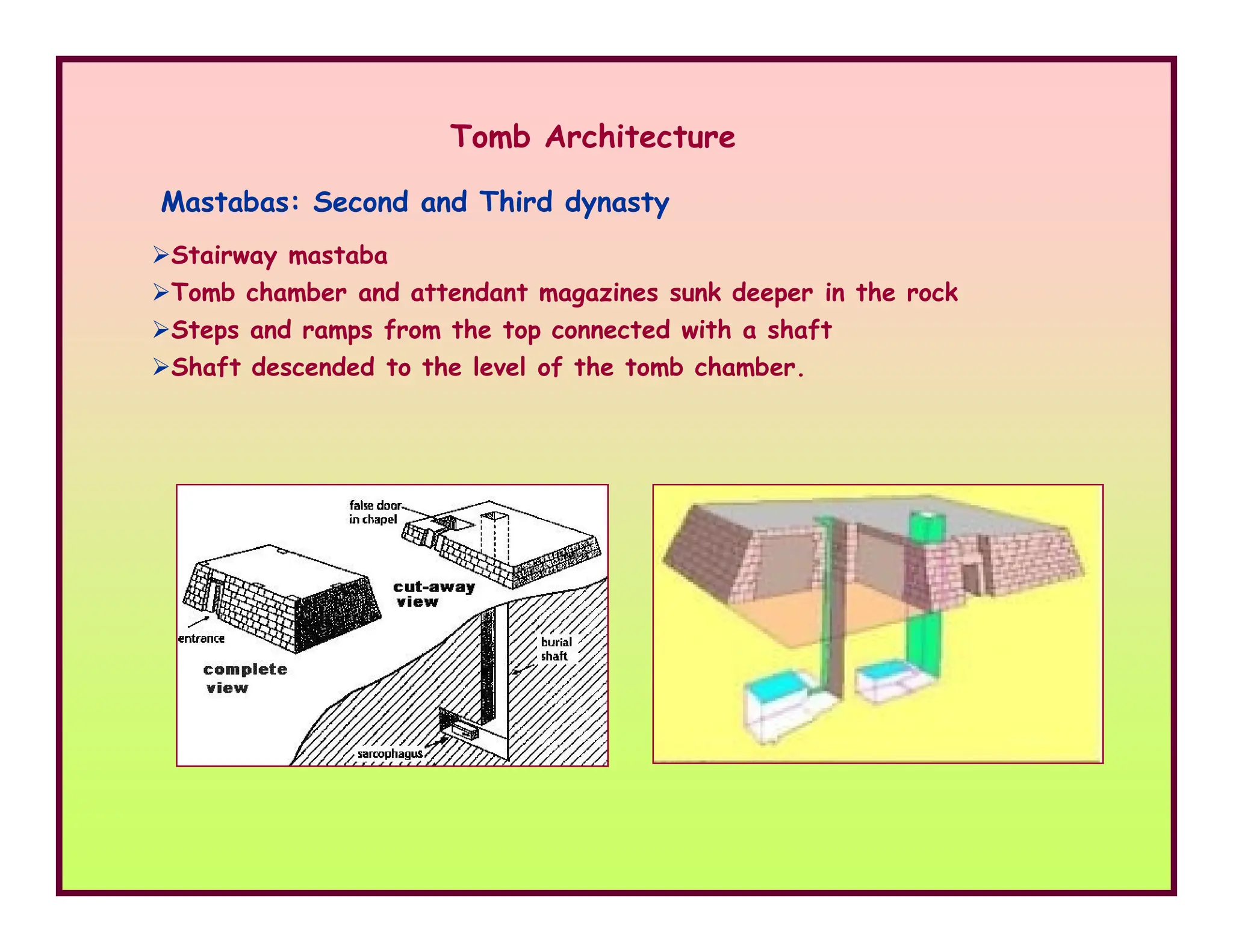Mastabas: Second and Third dynasty
Stairway mastaba
Tomb chamber and attendant magazines sunk deeper in the rock
Steps and ramps from the top connected with a shaft
Shaft descended to the level of the tomb chamber.
Tomb Architecture
 