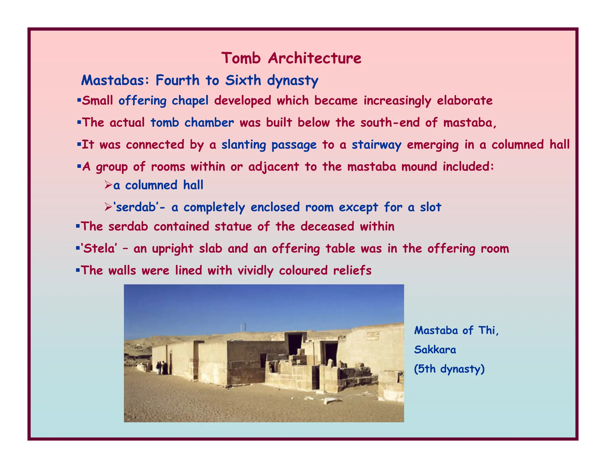 Mastabas: Fourth to Sixth dynasty
a columned hall
‘serdab’- a completely enclosed room except for a slot
Small offering chapel developed which became increasingly elaborate
The actual tomb chamber was built below the south-end of mastaba,
It was connected by a slanting passage to a stairway emerging in a columned hall
A group of rooms within or adjacent to the mastaba mound included:
The serdab contained statue of the deceased within
Tomb Architecture
‘Stela’ – an upright slab and an offering table was in the offering room
The walls were lined with vividly coloured reliefs
Mastaba of Thi,
Sakkara
(5th dynasty)
 