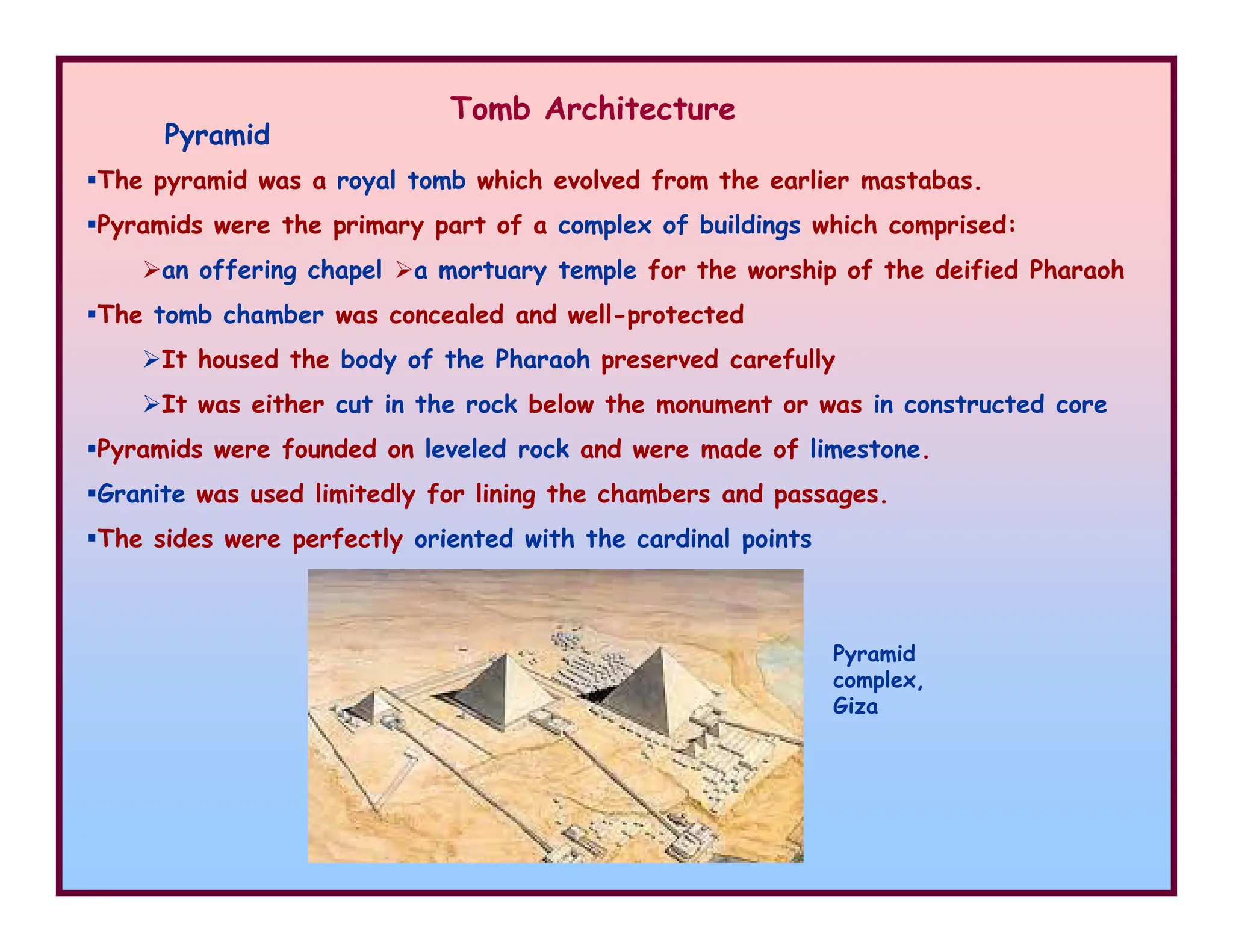 Pyramid
Tomb Architecture
The pyramid was a royal tomb which evolved from the earlier mastabas.
Pyramids were the primary part of a complex of buildings which comprised:
an offering chapel
The tomb chamber was concealed and well-protected
It housed the body of the Pharaoh preserved carefully
It was either cut in the rock below the monument or was in constructed core
Pyramids were founded on leveled rock and were made of limestone.
Granite was used limitedly for lining the chambers and passages.
a mortuary temple for the worship of the deified Pharaoh
Granite was used limitedly for lining the chambers and passages.
The sides were perfectly oriented with the cardinal points
Pyramid
complex,
Giza
 