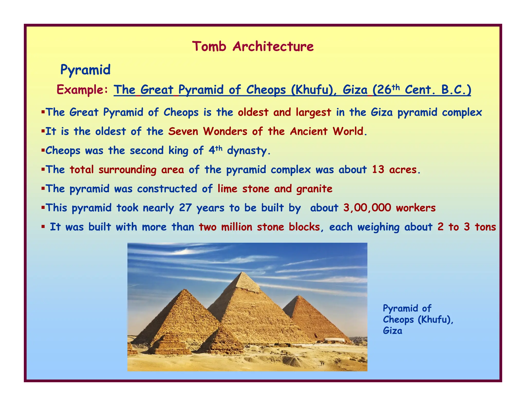Pyramid
Example: The Great Pyramid of Cheops (Khufu), Giza (26th Cent. B.C.)
The Great Pyramid of Cheops is the oldest and largest in the Giza pyramid complex
It is the oldest of the Seven Wonders of the Ancient World.
Cheops was the second king of 4th dynasty.
The total surrounding area of the pyramid complex was about 13 acres.
The pyramid was constructed of lime stone and granite
This pyramid took nearly 27 years to be built by about 3,00,000 workers
Tomb Architecture
This pyramid took nearly 27 years to be built by about 3,00,000 workers
It was built with more than two million stone blocks, each weighing about 2 to 3 tons
Pyramid of
Cheops (Khufu),
Giza
 