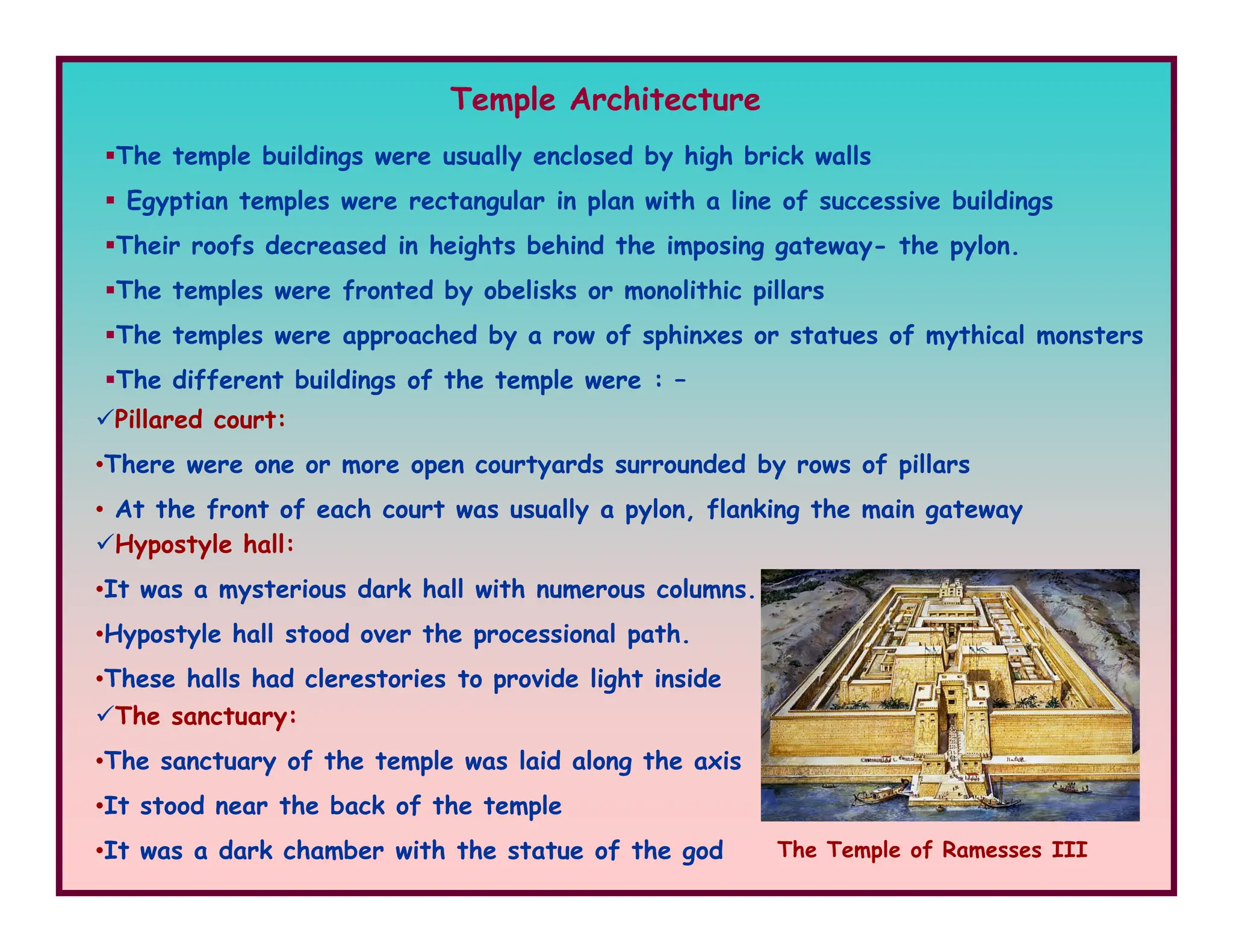 Temple Architecture
The temple buildings were usually enclosed by high brick walls
Egyptian temples were rectangular in plan with a line of successive buildings
Their roofs decreased in heights behind the imposing gateway- the pylon.
The temples were fronted by obelisks or monolithic pillars
The temples were approached by a row of sphinxes or statues of mythical monsters
The different buildings of the temple were : –
Pillared court:
•There were one or more open courtyards surrounded by rows of pillars
•There were one or more open courtyards surrounded by rows of pillars
• At the front of each court was usually a pylon, flanking the main gateway
Hypostyle hall:
•It was a mysterious dark hall with numerous columns.
•Hypostyle hall stood over the processional path.
•These halls had clerestories to provide light inside
The sanctuary:
•The sanctuary of the temple was laid along the axis
•It stood near the back of the temple
•It was a dark chamber with the statue of the god The Temple of Ramesses III
 