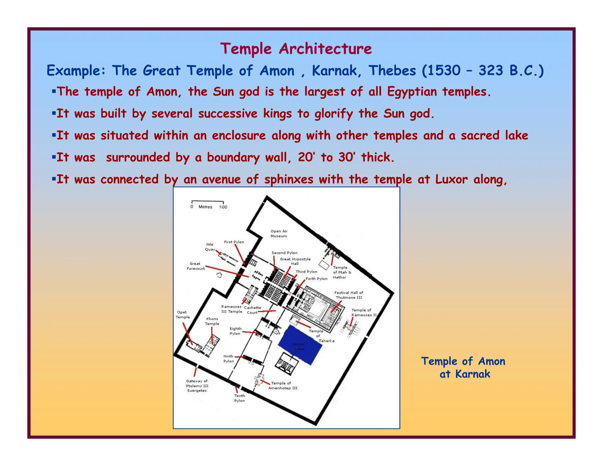 Temple Architecture
Example: The Great Temple of Amon , Karnak, Thebes (1530 – 323 B.C.)
The temple of Amon, the Sun god is the largest of all Egyptian temples.
It was built by several successive kings to glorify the Sun god.
It was situated within an enclosure along with other temples and a sacred lake
It was surrounded by a boundary wall, 20’ to 30’ thick.
It was connected by an avenue of sphinxes with the temple at Luxor along,
Temple of Amon
at Karnak
 