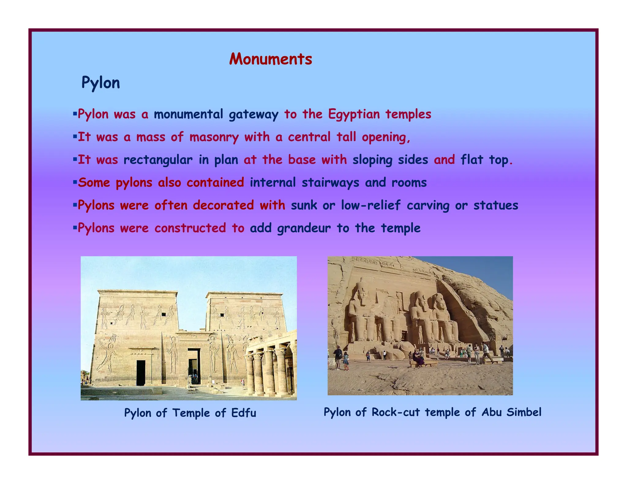 Monuments
Pylon
Pylon was a monumental gateway to the Egyptian temples
It was a mass of masonry with a central tall opening,
It was rectangular in plan at the base with sloping sides and flat top.
Some pylons also contained internal stairways and rooms
Pylons were often decorated with sunk or low-relief carving or statues
Pylons were constructed to add grandeur to the temple
Pylon of Rock-cut temple of Abu Simbel
Pylon of Temple of Edfu
 