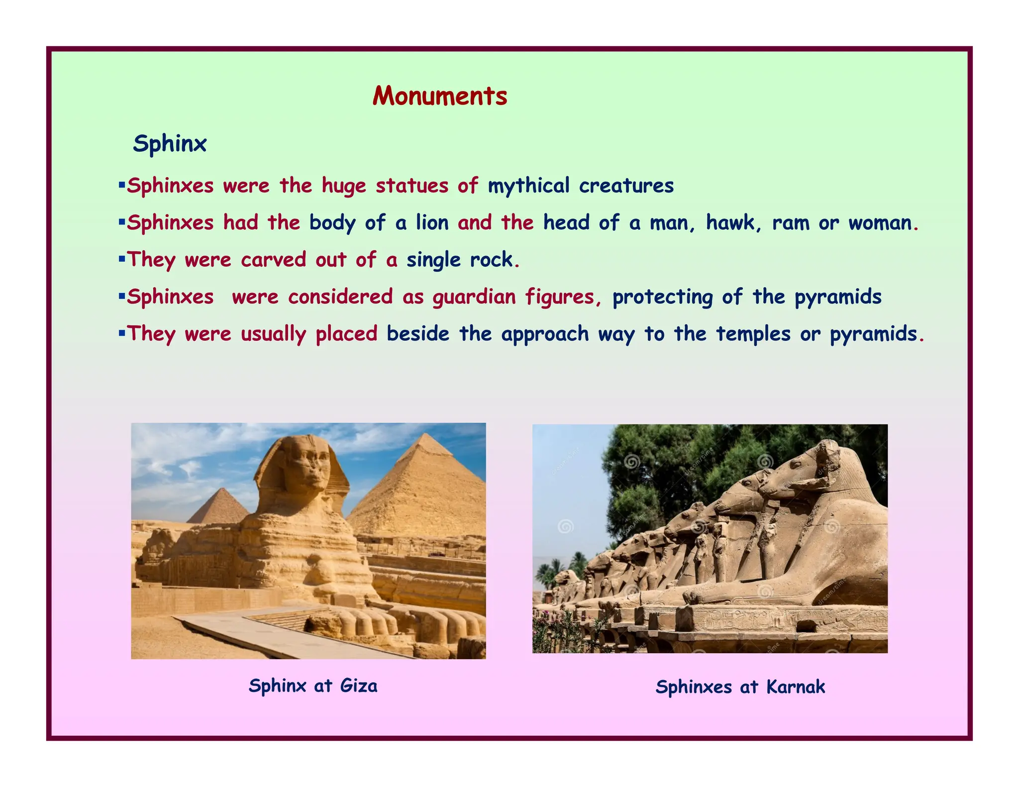 Sphinx
Monuments
Sphinxes were the huge statues of mythical creatures
Sphinxes had the body of a lion and the head of a man, hawk, ram or woman.
They were carved out of a single rock.
Sphinxes were considered as guardian figures, protecting of the pyramids
They were usually placed beside the approach way to the temples or pyramids.
Sphinx at Giza Sphinxes at Karnak
 