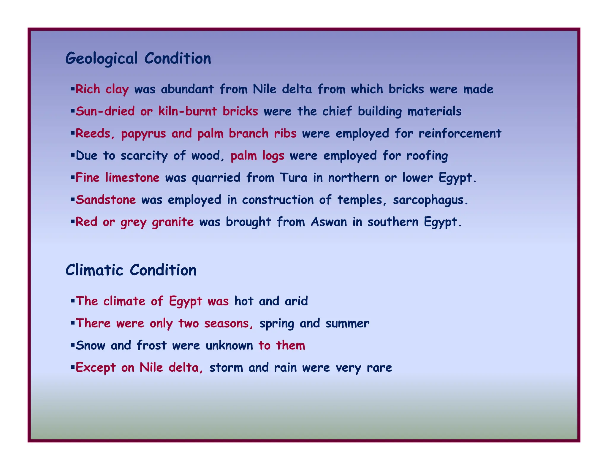 Geological Condition
Rich clay was abundant from Nile delta from which bricks were made
Sun-dried or kiln-burnt bricks were the chief building materials
Reeds, papyrus and palm branch ribs were employed for reinforcement
Due to scarcity of wood, palm logs were employed for roofing
Fine limestone was quarried from Tura in northern or lower Egypt.
Sandstone was employed in construction of temples, sarcophagus.
Red or grey granite was brought from Aswan in southern Egypt.
Climatic Condition
The climate of Egypt was hot and arid
There were only two seasons, spring and summer
Snow and frost were unknown to them
Except on Nile delta, storm and rain were very rare
 