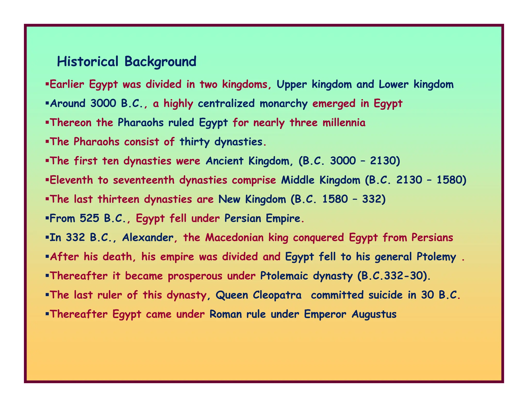 Historical Background
Earlier Egypt was divided in two kingdoms, Upper kingdom and Lower kingdom
Around 3000 B.C., a highly centralized monarchy emerged in Egypt
Thereon the Pharaohs ruled Egypt for nearly three millennia
The Pharaohs consist of thirty dynasties.
The first ten dynasties were Ancient Kingdom, (B.C. 3000 – 2130)
Eleventh to seventeenth dynasties comprise Middle Kingdom (B.C. 2130 – 1580)
The last thirteen dynasties are New Kingdom (B.C. 1580 – 332)
The last thirteen dynasties are New Kingdom (B.C. 1580 – 332)
From 525 B.C., Egypt fell under Persian Empire.
In 332 B.C., Alexander, the Macedonian king conquered Egypt from Persians
After his death, his empire was divided and Egypt fell to his general Ptolemy .
Thereafter it became prosperous under Ptolemaic dynasty (B.C.332-30).
The last ruler of this dynasty, Queen Cleopatra committed suicide in 30 B.C.
Thereafter Egypt came under Roman rule under Emperor Augustus
 