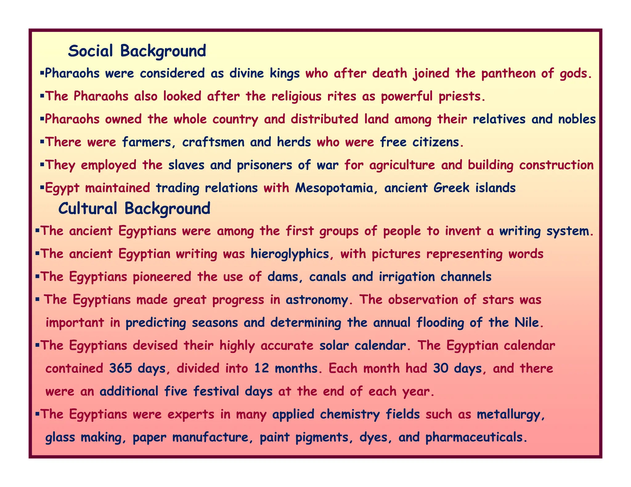 Social Background
Pharaohs were considered as divine kings who after death joined the pantheon of gods.
The Pharaohs also looked after the religious rites as powerful priests.
Pharaohs owned the whole country and distributed land among their relatives and nobles
There were farmers, craftsmen and herds who were free citizens.
They employed the slaves and prisoners of war for agriculture and building construction
Egypt maintained trading relations with Mesopotamia, ancient Greek islands
The ancient Egyptians were among the first groups of people to invent a writing system.
Cultural Background
The ancient Egyptian writing was hieroglyphics, with pictures representing words
The Egyptians pioneered the use of dams, canals and irrigation channels
The Egyptians made great progress in astronomy. The observation of stars was
important in predicting seasons and determining the annual flooding of the Nile.
The Egyptians devised their highly accurate solar calendar. The Egyptian calendar
contained 365 days, divided into 12 months. Each month had 30 days, and there
were an additional five festival days at the end of each year.
The Egyptians were experts in many applied chemistry fields such as metallurgy,
glass making, paper manufacture, paint pigments, dyes, and pharmaceuticals.
 
