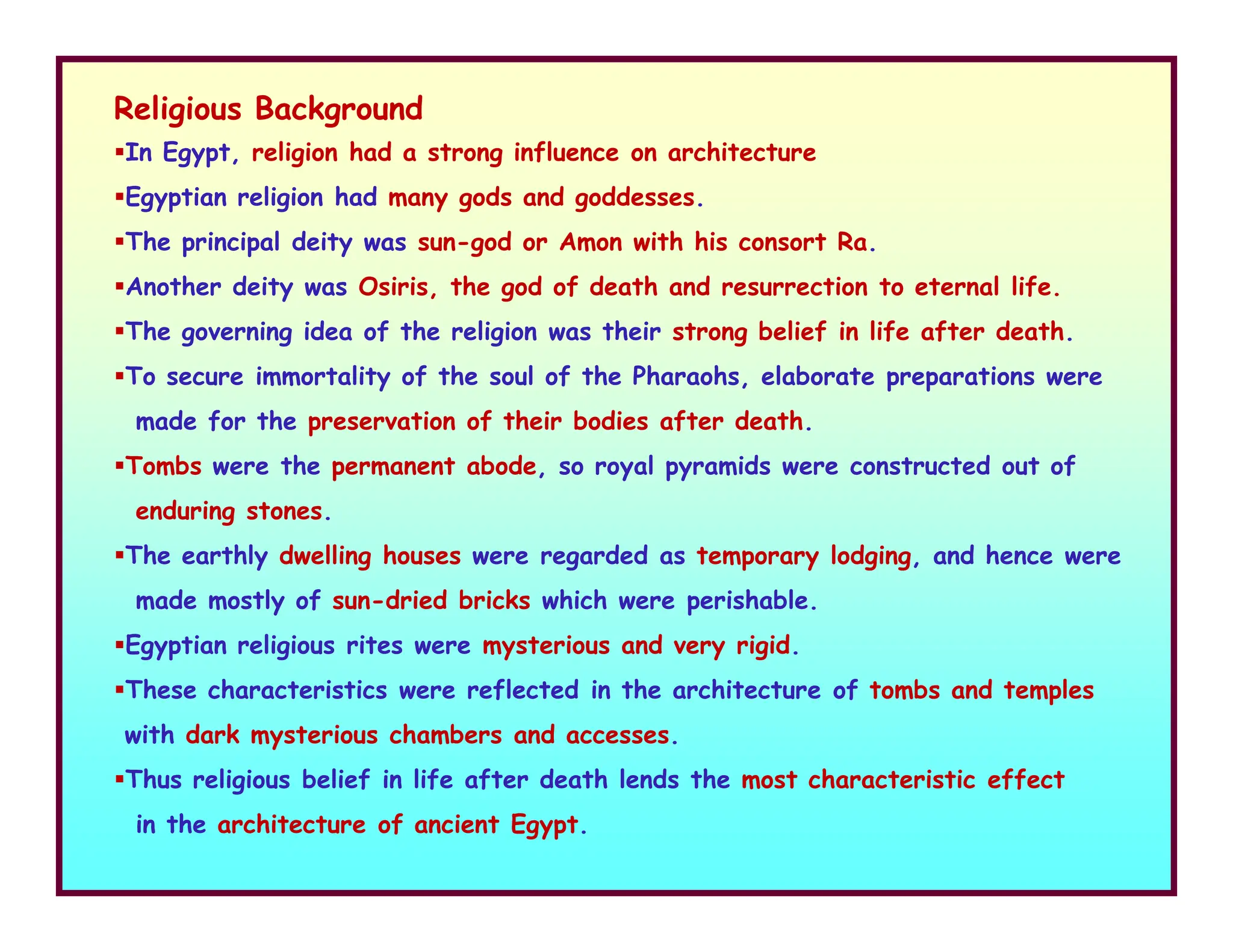 Religious Background
In Egypt, religion had a strong influence on architecture
Egyptian religion had many gods and goddesses.
The principal deity was sun-god or Amon with his consort Ra.
Another deity was Osiris, the god of death and resurrection to eternal life.
The governing idea of the religion was their strong belief in life after death.
To secure immortality of the soul of the Pharaohs, elaborate preparations were
made for the preservation of their bodies after death.
Tombs were the permanent abode, so royal pyramids were constructed out of
Tombs were the permanent abode, so royal pyramids were constructed out of
enduring stones.
The earthly dwelling houses were regarded as temporary lodging, and hence were
made mostly of sun-dried bricks which were perishable.
Egyptian religious rites were mysterious and very rigid.
These characteristics were reflected in the architecture of tombs and temples
with dark mysterious chambers and accesses.
Thus religious belief in life after death lends the most characteristic effect
in the architecture of ancient Egypt.
 