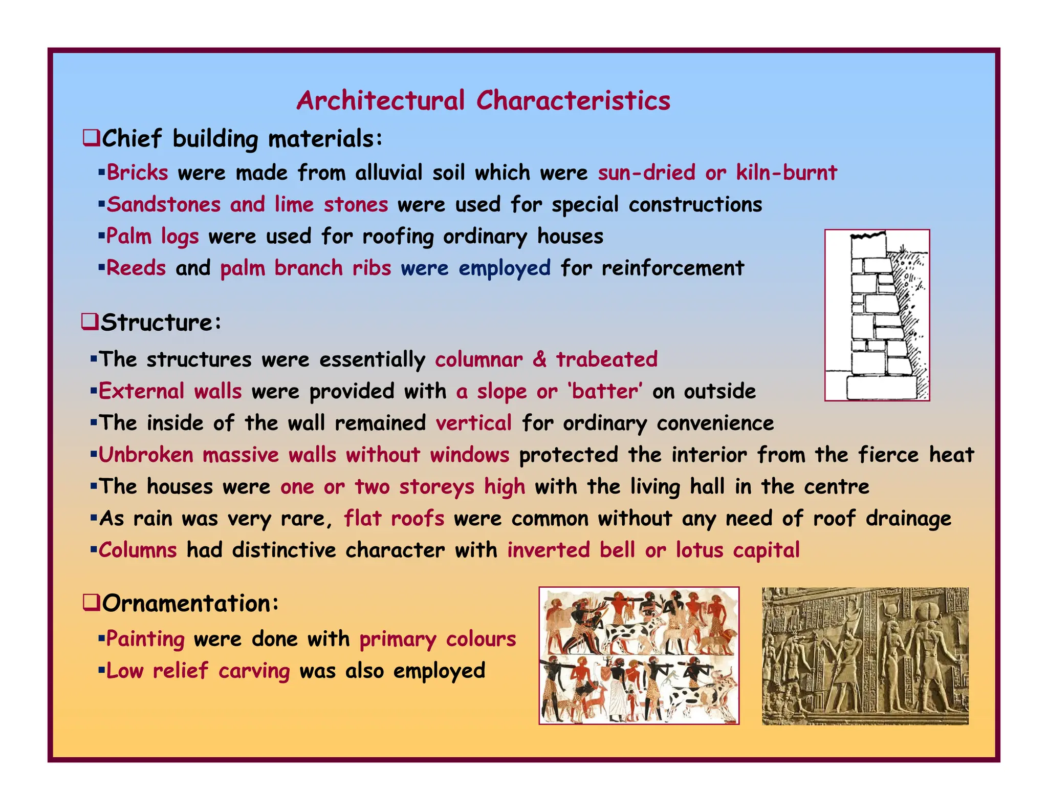 Architectural Characteristics
Bricks were made from alluvial soil which were sun-dried or kiln-burnt
Sandstones and lime stones were used for special constructions
Palm logs were used for roofing ordinary houses
Reeds and palm branch ribs were employed for reinforcement
Structure:
Chief building materials:
The structures were essentially columnar & trabeated
External walls were provided with a slope or ‘batter’ on outside
Ornamentation:
Painting were done with primary colours
Low relief carving was also employed
The inside of the wall remained vertical for ordinary convenience
Unbroken massive walls without windows protected the interior from the fierce heat
The houses were one or two storeys high with the living hall in the centre
As rain was very rare, flat roofs were common without any need of roof drainage
Columns had distinctive character with inverted bell or lotus capital
 