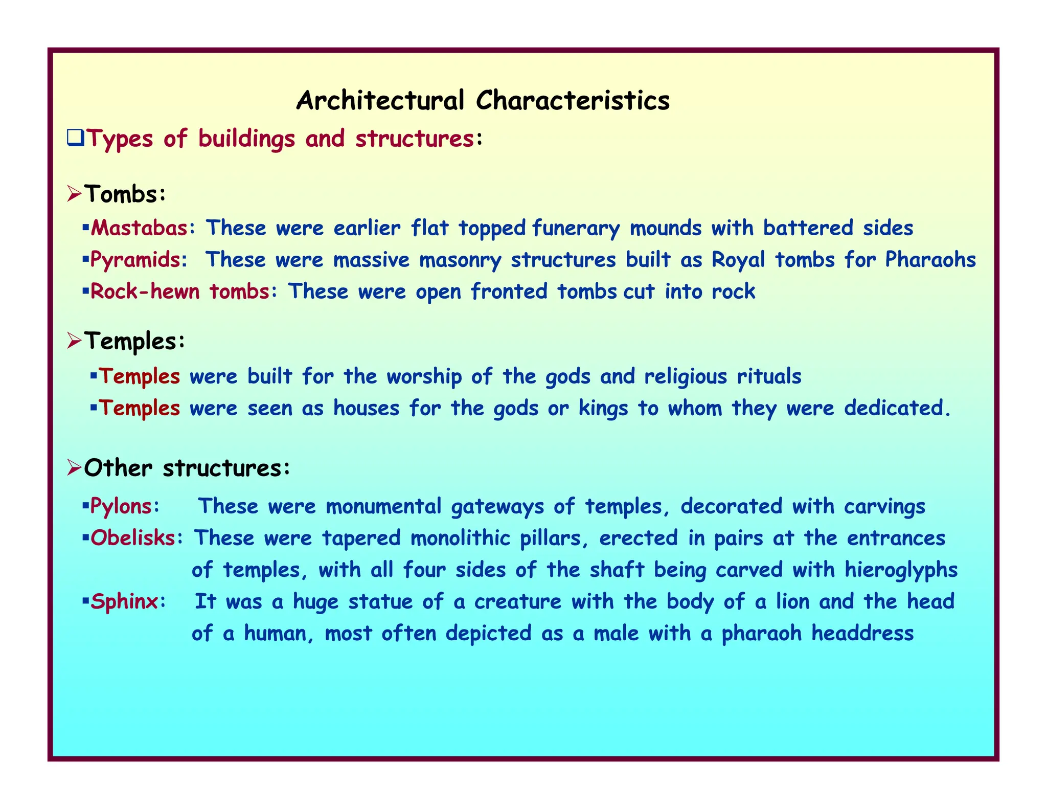 Architectural Characteristics
Types of buildings and structures:
Mastabas: These were earlier flat topped funerary mounds with battered sides
Pyramids: These were massive masonry structures built as Royal tombs for Pharaohs
Rock-hewn tombs: These were open fronted tombs cut into rock
Tombs:
Temples:
Temples were built for the worship of the gods and religious rituals
Temples were seen as houses for the gods or kings to whom they were dedicated.
Other structures:
Pylons: These were monumental gateways of temples, decorated with carvings
Obelisks: These were tapered monolithic pillars, erected in pairs at the entrances
of temples, with all four sides of the shaft being carved with hieroglyphs
Sphinx: It was a huge statue of a creature with the body of a lion and the head
of a human, most often depicted as a male with a pharaoh headdress
Temples were seen as houses for the gods or kings to whom they were dedicated.
 