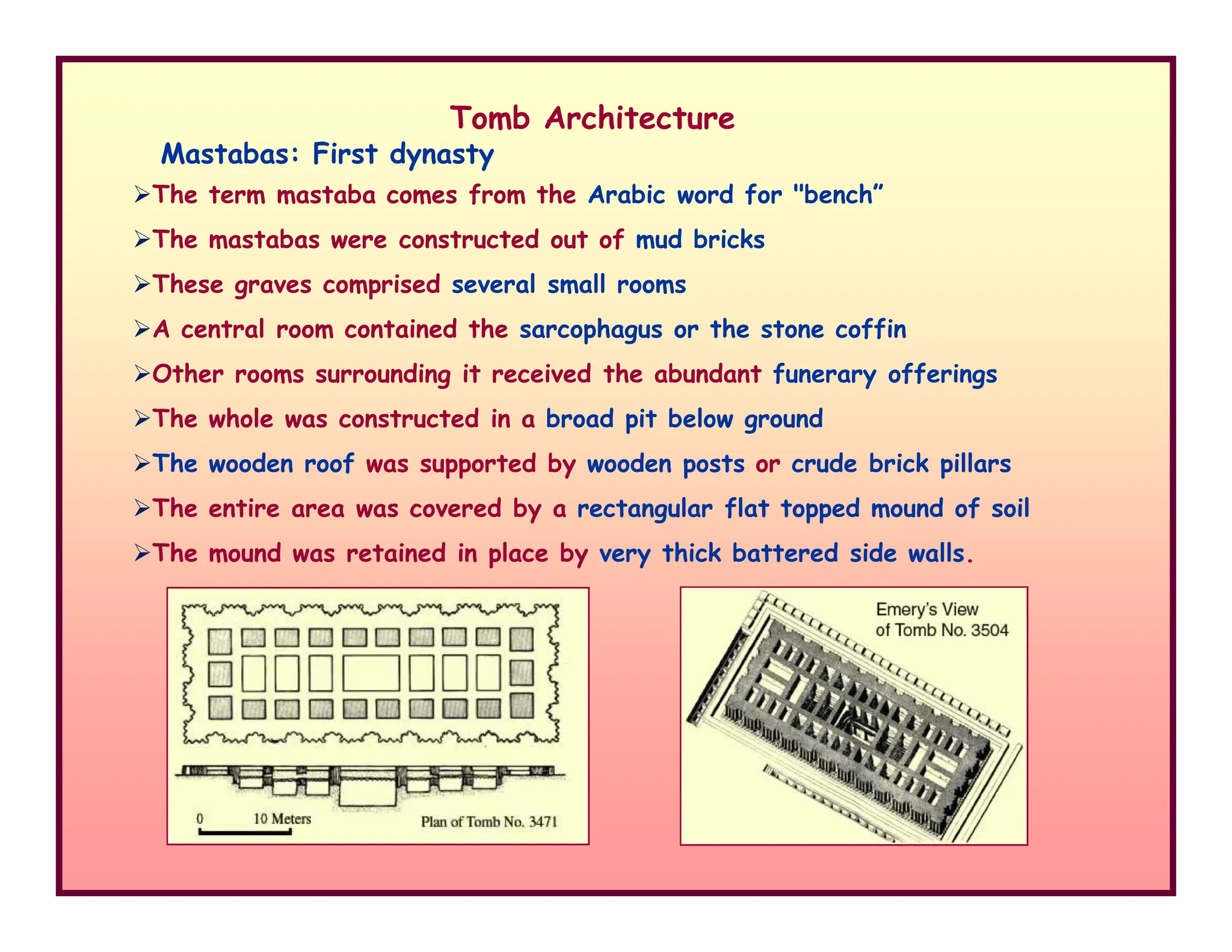 Tomb Architecture
Mastabas: First dynasty
The term mastaba comes from the Arabic word for "bench”
The mastabas were constructed out of mud bricks
These graves comprised several small rooms
A central room contained the sarcophagus or the stone coffin
Other rooms surrounding it received the abundant funerary offerings
The whole was constructed in a broad pit below ground
The wooden roof was supported by wooden posts or crude brick pillars
The wooden roof was supported by wooden posts or crude brick pillars
The entire area was covered by a rectangular flat topped mound of soil
The mound was retained in place by very thick battered side walls.
 