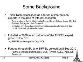 Some Background Think Tank established as a forum of international experts in the area of Internet research Among others: David Clark, Lixia Zhang, Karen Sollins, Joerg Ott, Bob Briscoe, Rui Aguiar, Jon Crowcroft, … Invitation-only based on recommendations and understanding that contribution to topics can be done Initiated in 2008 as an outcome of the EIFFEL expert group of the EC EIFFEL whitepaper in Dec 2006 Funded through EU (the EIFFEL project) until Sep 2010 Partners included Cambridge, UCL, RWTH, AUEB, ALB, IJS, Eurescom   © EIFFEL Think Tank 2010 17/12/10 