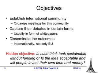 Objectives Establish international community Organize meetings for this community Capture their debates in certain forms Usually in form of whitepapers Disseminate the outcomes Internationally, not only EU Hidden objective:   Is such think tank sustainable without funding  or  Is the idea acceptable and  will people invest their own time and money?   © EIFFEL Think Tank 2010 17/12/10 