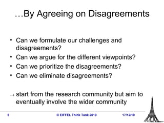 … By Agreeing on Disagreements Can we formulate our challenges and disagreements? Can we argue for the different viewpoints? Can we prioritize the disagreements? Can we eliminate disagreements?    start from the research community but aim to eventually involve the wider community   © EIFFEL Think Tank 2010 17/12/10 