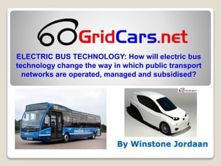 By Winstone Jordaan
ELECTRIC BUS TECHNOLOGY: How will electric bus
technology change the way in which public transport
networks are operated, managed and subsidised?
 