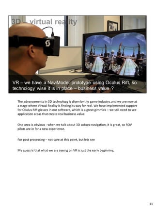 The advancements in 3D technology is diven by the game industry, and we are now at
a stage where Virtual Reality is finding its way for real. We have implemented support
for Oculus Rift glasses in our software, which is a great gimmick – we still need to see
application areas that create real business value.
One area is obvious - when we talk about 3D subsea navigation, it is great, so ROV
pilots are in for a new experience.
For post processing – not sure at this point, but lets see
My guess is that what we are seeing on VR is just the early beginning.
11
 