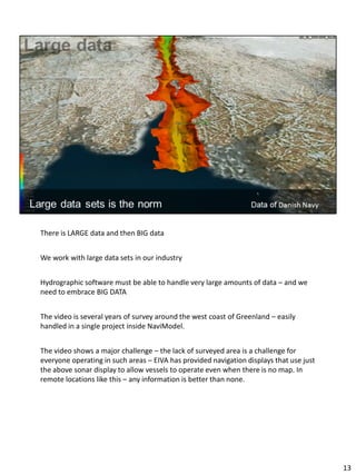 There is LARGE data and then BIG data
We work with large data sets in our industry
Hydrographic software must be able to handle very large amounts of data – and we
need to embrace BIG DATA
The video is several years of survey around the west coast of Greenland – easily
handled in a single project inside NaviModel.
The video shows a major challenge – the lack of surveyed area is a challenge for
everyone operating in such areas – EIVA has provided navigation displays that use just
the above sonar display to allow vessels to operate even when there is no map. In
remote locations like this – any information is better than none.
13
 