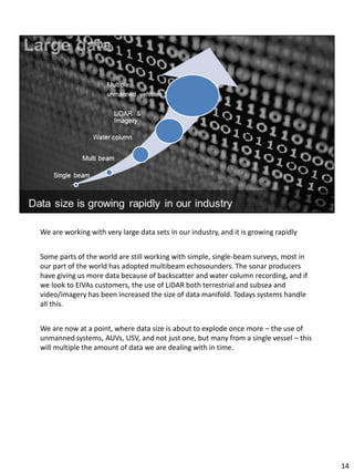 We are working with very large data sets in our industry, and it is growing rapidly
Some parts of the world are still working with simple, single-beam surveys, most in
our part of the world has adopted multibeam echosounders. The sonar producers
have giving us more data because of backscatter and water column recording, and if
we look to EIVAs customers, the use of LiDAR both terrestrial and subsea and
video/imagery has been increased the size of data manifold. Todays systems handle
all this.
We are now at a point, where data size is about to explode once more – the use of
unmanned systems, AUVs, USV, and not just one, but many from a single vessel – this
will multiple the amount of data we are dealing with in time.
14
 