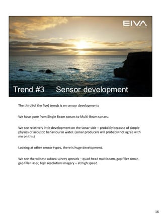 The third (of the five) trends is on sensor developments
We have gone from Single Beam sonars to Multi-Beam sonars.
We see relatively little development on the sonar side – probably because of simple
physics of acoustic behaviour in water. (sonar producers will probably not agree with
me on this)
Looking at other sensor types, there is huge development.
We see the wildest subsea survey spreads – quad-head multibeam, gap filler sonar,
gap filler laser, high resolution imagery – at high speed.
16
 