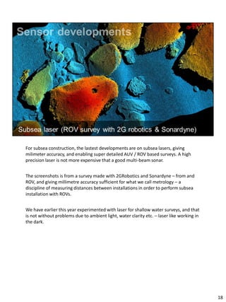 For subsea construction, the lastest developments are on subsea lasers, giving
milimeter accuracy, and enabling super detailed AUV / ROV based surveys. A high
precision laser is not more expensive that a good multi-beam sonar.
The screenshots is from a survey made with 2GRobotics and Sonardyne – from and
ROV, and giving millimetre accuracy sufficient for what we call metrology – a
discipline of measuring distances between installations in order to perform subsea
installation with ROVs.
We have earlier this year experimented with laser for shallow water surveys, and that
is not without problems due to ambient light, water clarity etc. – laser like working in
the dark.
18
 