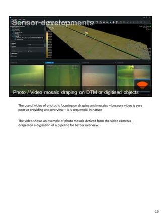 The use of video of photos is focusing on draping and mosaics – because video is very
poor at providing and overview – it is sequential in nature
The video shows an example of photo mosaic derived from the video cameras –
draped on a digisation of a pipeline for better overview.
19
 