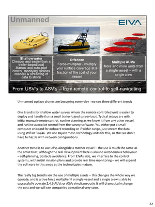 Unmanned surface drones are becoming every-day - we see three different trends
One trend is for shallow water survey, where the remote controlled unit is easier to
deploy and handle than a small trailer-based survey boat. Typical setups are with
initial manual remote control, runline planning as we know it from any other vessel,
and runline autopilot control from the survey software. You either put a small
computer onboard for onboard recording or if within range, just stream the data
using Wifi or 3G/4G. We use Rajant mesh-technology units for this, so that we don’t
have to hazzle with network configurations.
Another trend is to use USVs alongside a mother vessel – the use is much the same as
the small boat, although the real development here is around autonomous behaviour
– self-planning, obstacle avoidance. From EIVAs side, we interface to the control
systems, with initial mission plans and provide real time monitoring – we will expand
the software in this areas as the technologies mature.
The really big trend is on the use of multiple assets – this changes the whole way we
operate, and is a true force multiplier if a single vessel and a single crew is able to
successfully operate 2,4,6 AUVs or ASVs simultaneously. It will dramatically change
the cost and we will see companies operational very soon.
22
 