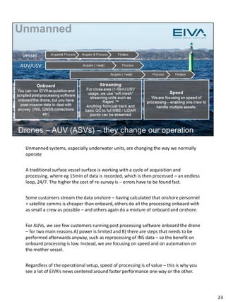 Unmanned systems, especially underwater units, are changing the way we normally
operate
A traditional surface vessel surface is working with a cycle of acquisition and
processing, where eg 15min of data is recorded, which is then processed – an endless
loop, 24/7. The higher the cost of re-survey is – errors have to be found fast.
Some customers stream the data onshore – having calculated that onshore personnel
+ satellite comms is cheaper than onboard, others do all the processing onboard with
as small a crew as possible – and others again do a mixture of onboard and onshore.
For AUVs, we see few customers running post processing software onboard the drone
– for two main reasons A) power is limited and B) there are steps that needs to be
performed afterwards anyway, such as reprocessing of INS data – so the benefit on
onboard processing is low. Instead, we are focusing on speed and on automation on
the mother vessel.
Regardless of the operational setup, speed of processing is of value – this is why you
see a lot of EIVA’s news centered around faster performance one way or the other.
23
 