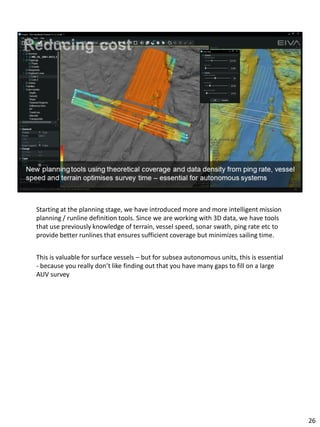 Starting at the planning stage, we have introduced more and more intelligent mission
planning / runline definition tools. Since we are working with 3D data, we have tools
that use previously knowledge of terrain, vessel speed, sonar swath, ping rate etc to
provide better runlines that ensures sufficient coverage but minimizes sailing time.
This is valuable for surface vessels – but for subsea autonomous units, this is essential
- because you really don’t like finding out that you have many gaps to fill on a large
AUV survey
26
 
