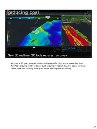 Working in 3D gives us new intuitive quality control tools – here a screenshot from
NaviPac 4 showing live DTM as it is built, showing live sonar data, live actual coverage
of the sonar and showing a live quality view focusing on data density.
27
 