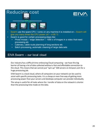 Our industry has a difficult time embracing Cloud computing – we have this big
barrier of having a lot of data collected without a fast and affordable connection to
the cloud. This means that we cannot just “spin up” 500 servers on Amazon.com for a
huge processing job.
EIVA Swarm is a local cloud, where all computers on your network can be used to
assist with specific processing tasks. It is a cheap or even free way of getting more
processing power than your servers and desktops computer can provide individually.
The setup is useful for all tasks where the transfer of data on the network is shorter
than the processing time made on the data.
29
 