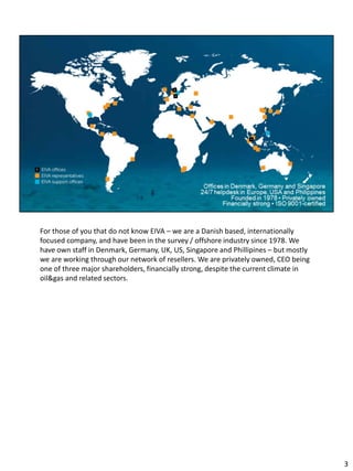 For those of you that do not know EIVA – we are a Danish based, internationally
focused company, and have been in the survey / offshore industry since 1978. We
have own staff in Denmark, Germany, UK, US, Singapore and Phillipines – but mostly
we are working through our network of resellers. We are privately owned, CEO being
one of three major shareholders, financially strong, despite the current climate in
oil&gas and related sectors.
3
 