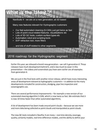 Earlier this year, we released a brand-new generation – we call it generation 4. Those
releases have much development behind it, and is too much to cover in this
presentation – the videos and screenshots you have seen earlier are all examples
from generation 4.
We are just in the final tests with another minor release, which have many interesting
areas of development relevant to hydrographic customers – in addition to the many
developments included for construction, dredging, pipe line inspection and
oceanographic use.
There are several performance improvements – for example a new version of our
automated cleaning algorithm S-CAN, which is now twice as fast. We estimate that it
is now 10 times faster than other automated algorithms.
A lot of development has been made around point clouds – because we see more
and more data being collected as point clouds and manipulated as point clouds.
The new QC tools included in NaviPac 4 are many – real time density, coverage,
quality, certainty models, real time difference models, and the ability to define your
31
 
