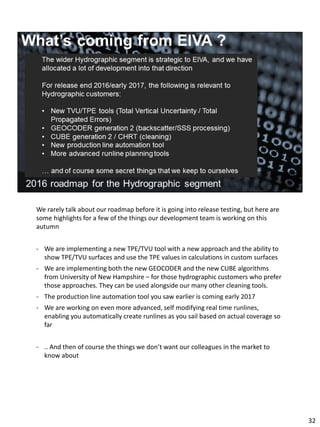 We rarely talk about our roadmap before it is going into release testing, but here are
some highlights for a few of the things our development team is working on this
autumn
- We are implementing a new TPE/TVU tool with a new approach and the ability to
show TPE/TVU surfaces and use the TPE values in calculations in custom surfaces
- We are implementing both the new GEOCODER and the new CUBE algorithms
from University of New Hampshire – for those hydrographic customers who prefer
those approaches. They can be used alongside our many other cleaning tools.
- The production line automation tool you saw earlier is coming early 2017
- We are working on even more advanced, self modifying real time runlines,
enabling you automatically create runlines as you sail based on actual coverage so
far
- .. And then of course the things we don’t want our colleagues in the market to
know about
32
 