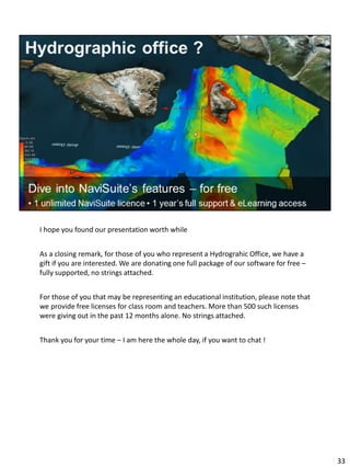 I hope you found our presentation worth while
As a closing remark, for those of you who represent a Hydrograhic Office, we have a
gift if you are interested. We are donating one full package of our software for free –
fully supported, no strings attached.
For those of you that may be representing an educational institution, please note that
we provide free licenses for class room and teachers. More than 500 such licenses
were giving out in the past 12 months alone. No strings attached.
Thank you for your time – I am here the whole day, if you want to chat !
33
 