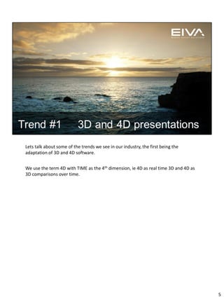 Lets talk about some of the trends we see in our industry, the first being the
adaptation of 3D and 4D software.
We use the term 4D with TIME as the 4th dimension, ie 4D as real time 3D and 4D as
3D comparisons over time.
5
 