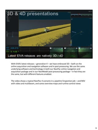 With EIVA’s latest releases – generation 4 – we have embraced 3D – both on the
online acquisition and navigation software and in post processing. We use the same
underlying software and technology in both our NaviPac online navigation and
acquisition package and in our NaviModel post processing package – in fact they are
the same, but with different features enabled.
The video shows a typical NaviPac 4 scenario in a pipeline linspection job – and ROV
with video and multibeam, and some overview maps and runline control views
6
 