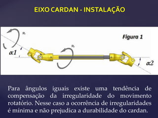 EIXO CARDAN - INSTALAÇÃO
Para ângulos iguais existe uma tendência de
compensação da irregularidade do movimento
rotatório. Nesse caso a ocorrência de irregularidades
é mínima e não prejudica a durabilidade do cardan.
 