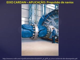 EIXO CARDAN – APLICAÇÃO: Propulsão de navios
http://resource.voith.com/vt/publications/downloads/631_pt_g830_pt_eixos-cardan-de-alto-desempenho.pdf
 