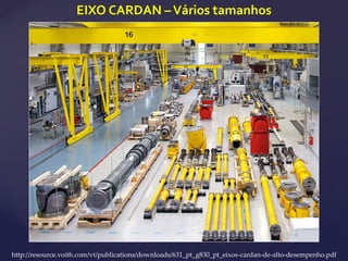 EIXO CARDAN –Vários tamanhos
http://resource.voith.com/vt/publications/downloads/631_pt_g830_pt_eixos-cardan-de-alto-desempenho.pdf
 