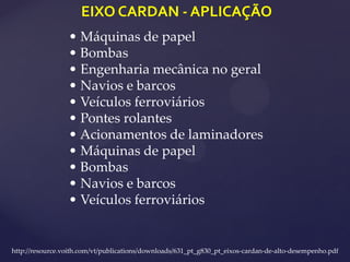 EIXO CARDAN - APLICAÇÃO
http://resource.voith.com/vt/publications/downloads/631_pt_g830_pt_eixos-cardan-de-alto-desempenho.pdf
• Máquinas de papel
• Bombas
• Engenharia mecânica no geral
• Navios e barcos
• Veículos ferroviários
• Pontes rolantes
• Acionamentos de laminadores
• Máquinas de papel
• Bombas
• Navios e barcos
• Veículos ferroviários
 