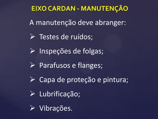 EIXO CARDAN - MANUTENÇÃO
A manutenção deve abranger:
 Testes de ruídos;
 Inspeções de folgas;
 Parafusos e flanges;
 Capa de proteção e pintura;
 Lubrificação;
 Vibrações.
 