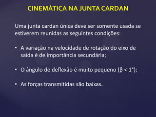 CINEMÁTICA NA JUNTA CARDAN
Uma junta cardan única deve ser somente usada se
estiverem reunidas as seguintes condições:
• A variação na velocidade de rotação do eixo de
saída é de importância secundária;
• O ângulo de deflexão é muito pequeno (β < 1°);
• As forças transmitidas são baixas.
 