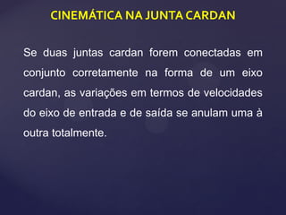 CINEMÁTICA NA JUNTA CARDAN
Se duas juntas cardan forem conectadas em
conjunto corretamente na forma de um eixo
cardan, as variações em termos de velocidades
do eixo de entrada e de saída se anulam uma à
outra totalmente.
 
